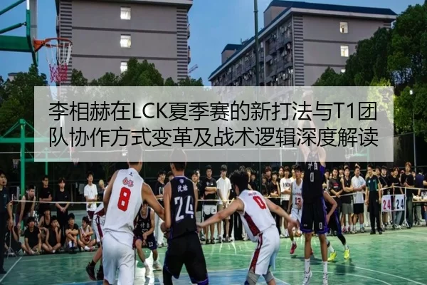 李相赫在LCK夏季赛的新打法与T1团队协作方式变革及战术逻辑深度解读