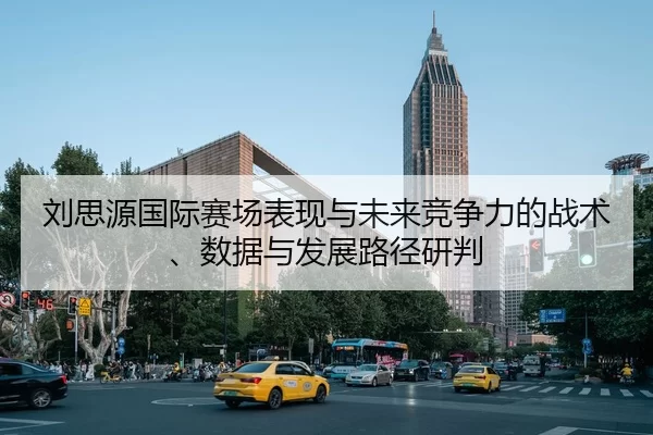 刘思源国际赛场表现与未来竞争力的战术、数据与发展路径研判