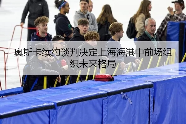 奥斯卡续约谈判决定上海海港中前场组织未来格局