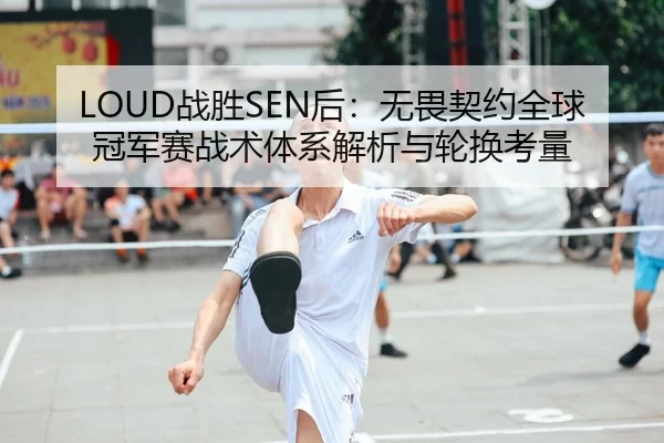LOUD战胜SEN后：无畏契约全球冠军赛战术体系解析与轮换考量